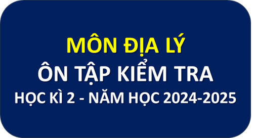 Môn Địa Lý - Nội dung Ôn tập kiểm tra học kì 2 năm học 2024-2025